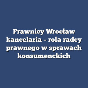 Prawnicy Wrocław kancelaria – rola radcy prawnego w sprawach konsumenckich