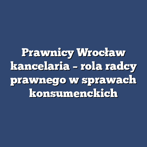 Prawnicy Wrocław kancelaria – rola radcy prawnego w sprawach konsumenckich