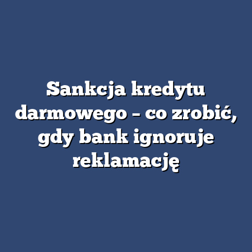 Sankcja kredytu darmowego – co zrobić, gdy bank ignoruje reklamację