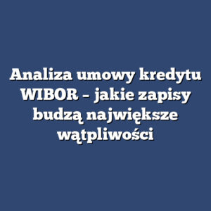 Analiza umowy kredytu WIBOR – jakie zapisy budzą największe wątpliwości