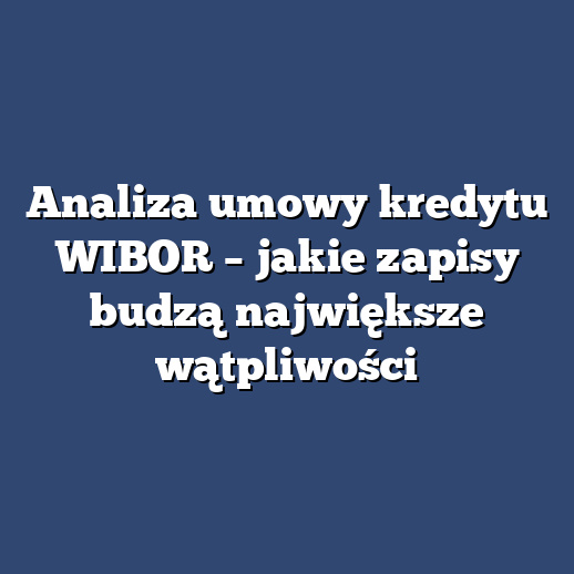 Analiza umowy kredytu WIBOR – jakie zapisy budzą największe wątpliwości