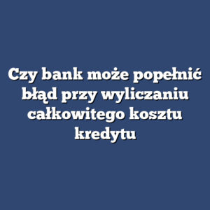 Czy bank może popełnić błąd przy wyliczaniu całkowitego kosztu kredytu
