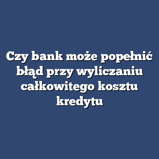 Czy bank może popełnić błąd przy wyliczaniu całkowitego kosztu kredytu