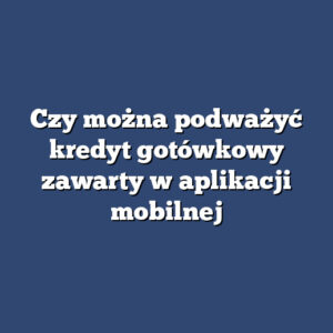 Czy można podważyć kredyt gotówkowy zawarty w aplikacji mobilnej