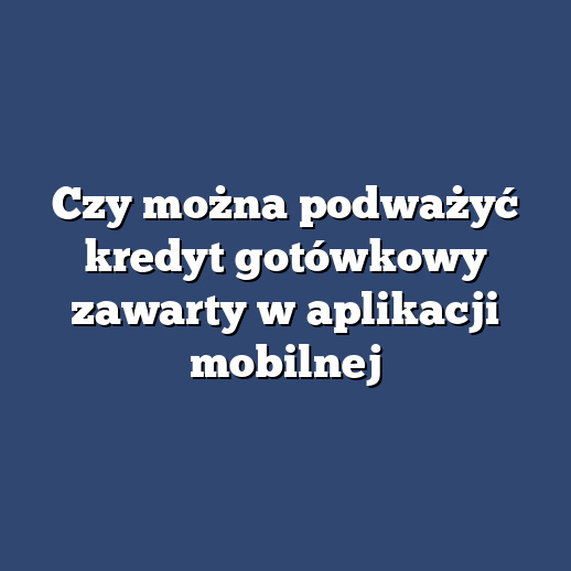 Czy można podważyć kredyt gotówkowy zawarty w aplikacji mobilnej