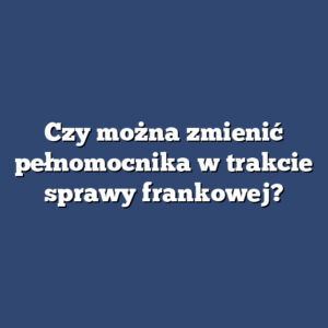 Czy można zmienić pełnomocnika w trakcie sprawy frankowej?