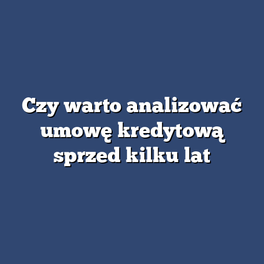 Czy warto analizować umowę kredytową sprzed kilku lat