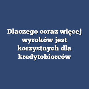 Dlaczego coraz więcej wyroków jest korzystnych dla kredytobiorców