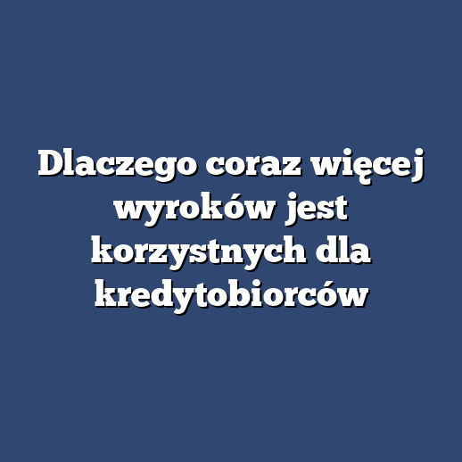 Dlaczego coraz więcej wyroków jest korzystnych dla kredytobiorców