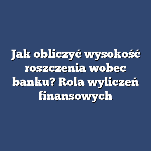 Jak obliczyć wysokość roszczenia wobec banku? Rola wyliczeń finansowych