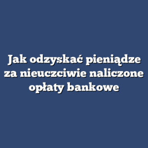 Jak odzyskać pieniądze za nieuczciwie naliczone opłaty bankowe