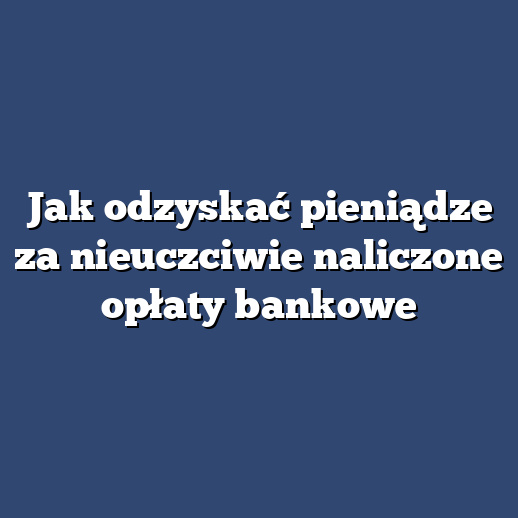 Jak odzyskać pieniądze za nieuczciwie naliczone opłaty bankowe