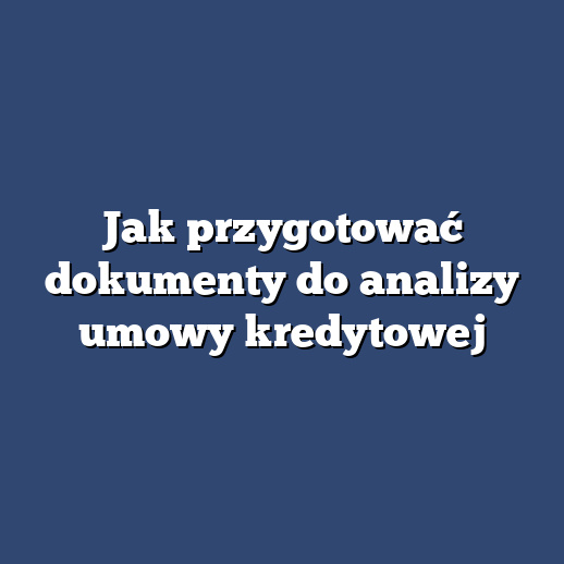 Jak przygotować dokumenty do analizy umowy kredytowej