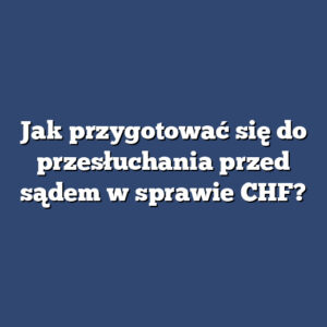 Jak przygotować się do przesłuchania przed sądem w sprawie CHF?
