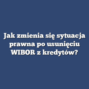 Jak zmienia się sytuacja prawna po usunięciu WIBOR z kredytów?