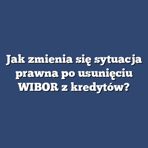 Jak zmienia się sytuacja prawna po usunięciu WIBOR z kredytów?