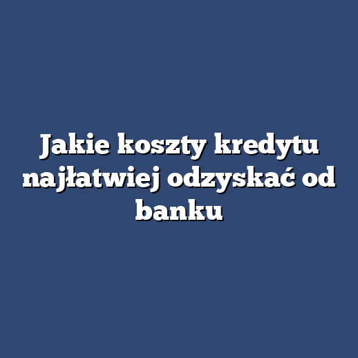 Jakie koszty kredytu najłatwiej odzyskać od banku