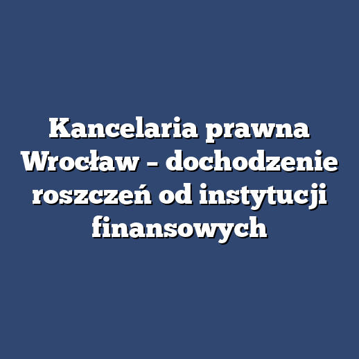 Kancelaria prawna Wrocław – dochodzenie roszczeń od instytucji finansowych