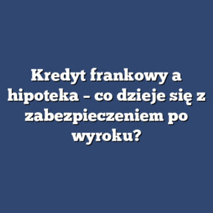 Kredyt frankowy a hipoteka – co dzieje się z zabezpieczeniem po wyroku?