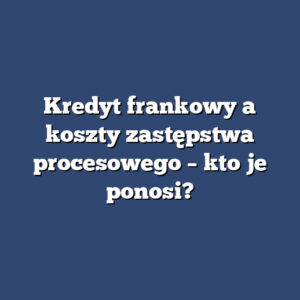 Kredyt frankowy a koszty zastępstwa procesowego – kto je ponosi?