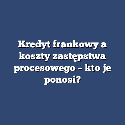 Kredyt frankowy a koszty zastępstwa procesowego – kto je ponosi?