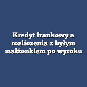 Kredyt frankowy a rozliczenia z byłym małżonkiem po wyroku
