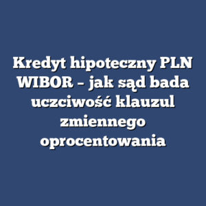 Kredyt hipoteczny PLN WIBOR – jak sąd bada uczciwość klauzul zmiennego oprocentowania