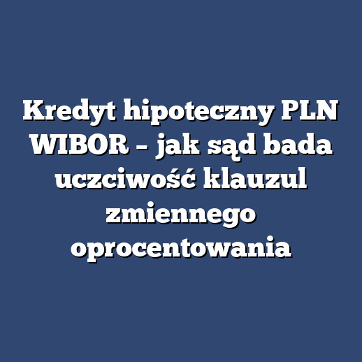 Kredyt hipoteczny PLN WIBOR – jak sąd bada uczciwość klauzul zmiennego oprocentowania