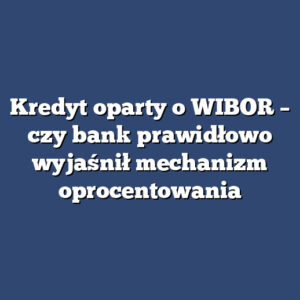 Kredyt oparty o WIBOR – czy bank prawidłowo wyjaśnił mechanizm oprocentowania