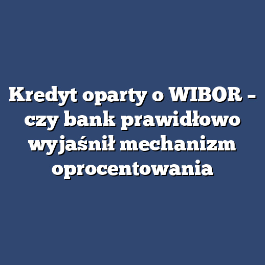 Kredyt oparty o WIBOR – czy bank prawidłowo wyjaśnił mechanizm oprocentowania