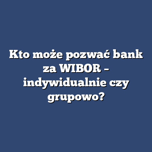 Kto może pozwać bank za WIBOR – indywidualnie czy grupowo?