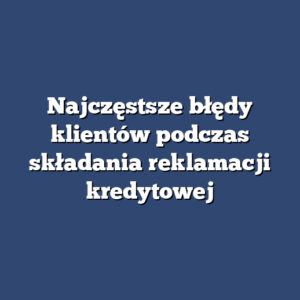 Najczęstsze błędy klientów podczas składania reklamacji kredytowej