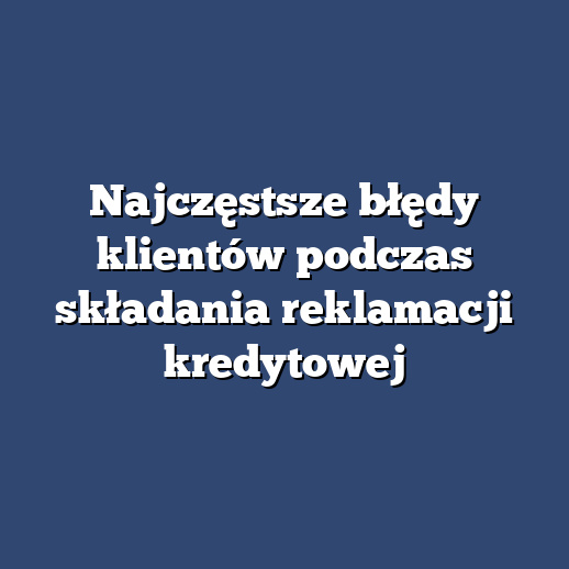 Najczęstsze błędy klientów podczas składania reklamacji kredytowej