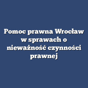 Pomoc prawna Wrocław w sprawach o nieważność czynności prawnej
