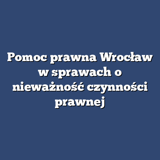 Pomoc prawna Wrocław w sprawach o nieważność czynności prawnej