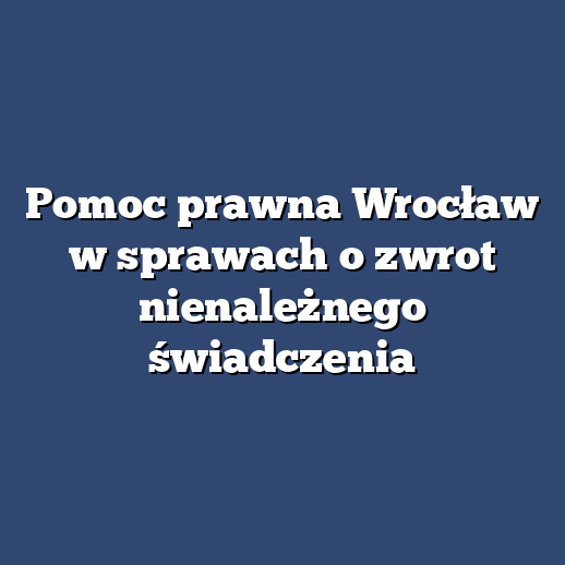 Pomoc prawna Wrocław w sprawach o zwrot nienależnego świadczenia