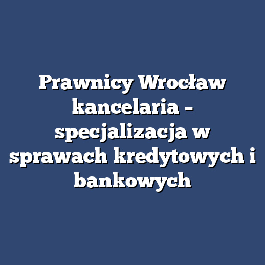 Prawnicy Wrocław kancelaria – specjalizacja w sprawach kredytowych i bankowych