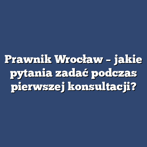 Prawnik Wrocław – jakie pytania zadać podczas pierwszej konsultacji?