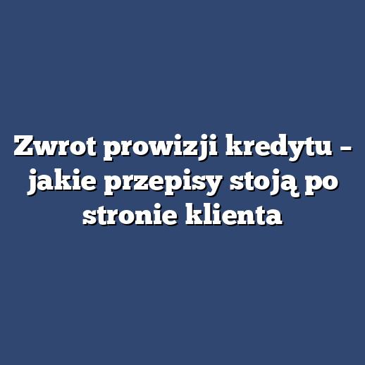 Zwrot prowizji kredytu – jakie przepisy stoją po stronie klienta